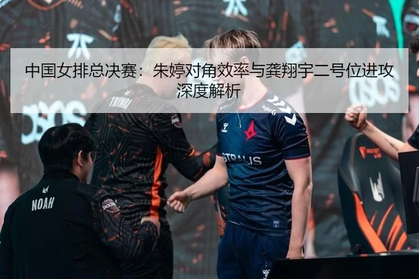 中国女排总决赛：朱婷对角效率与龚翔宇二号位进攻深度解析