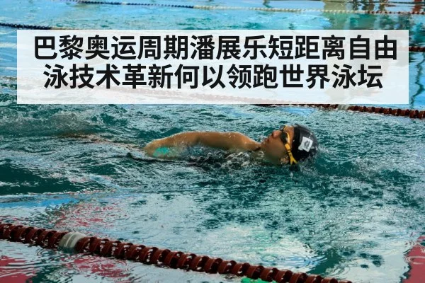 巴黎奥运周期潘展乐短距离自由泳技术革新何以领跑世界泳坛