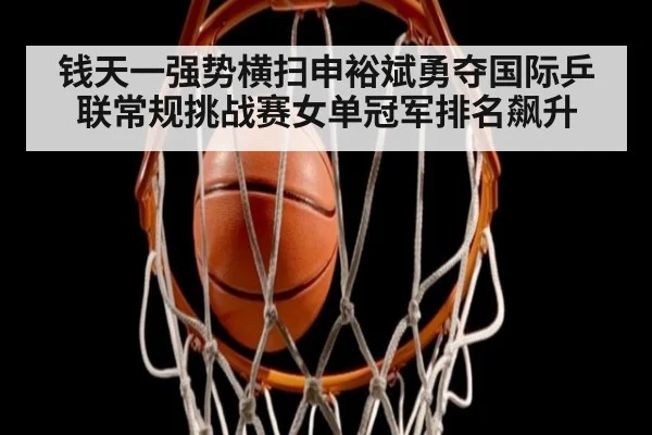 钱天一强势横扫申裕斌勇夺国际乒联常规挑战赛女单冠军排名飙升