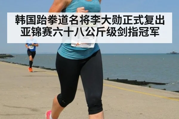 韩国跆拳道名将李大勋正式复出 亚锦赛六十八公斤级剑指冠军